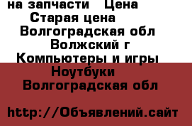 Acer 5552G на запчасти › Цена ­ 500 › Старая цена ­ 500 - Волгоградская обл., Волжский г. Компьютеры и игры » Ноутбуки   . Волгоградская обл.